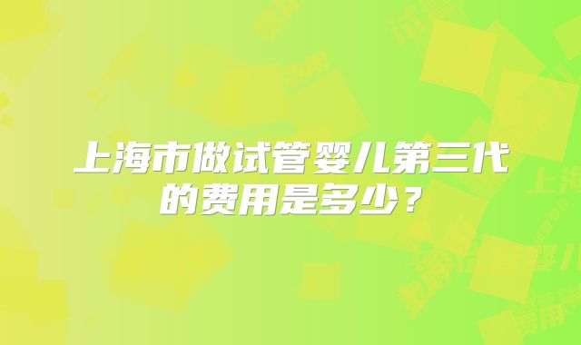 上海市做试管婴儿第三代的费用是多少？