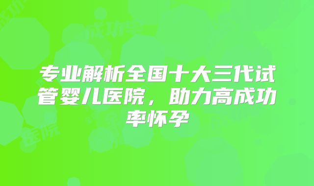 专业解析全国十大三代试管婴儿医院，助力高成功率怀孕
