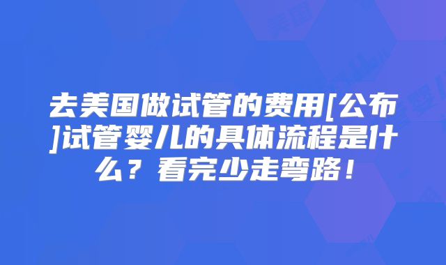 去美国做试管的费用[公布]试管婴儿的具体流程是什么？看完少走弯路！