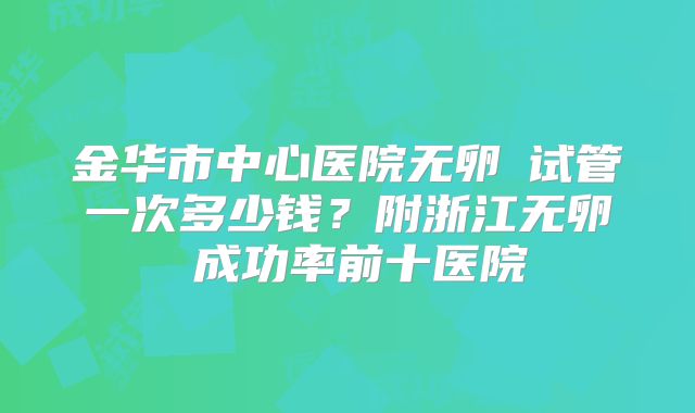金华市中心医院无卵�试管一次多少钱？附浙江无卵�成功率前十医院