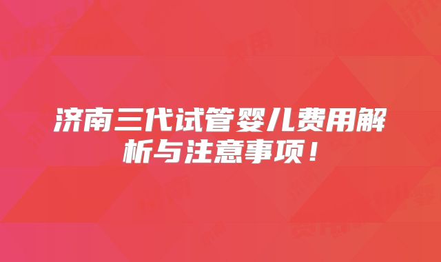 济南三代试管婴儿费用解析与注意事项!