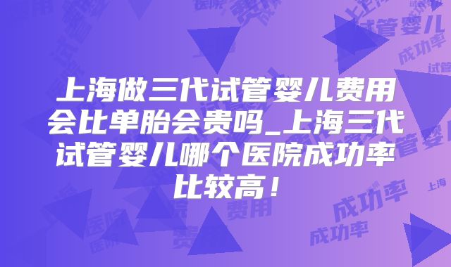 上海做三代试管婴儿费用会比单胎会贵吗_上海三代试管婴儿哪个医院成功率比较高！