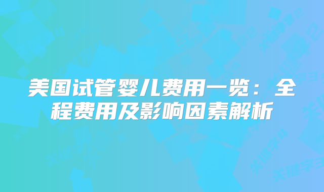 美国试管婴儿费用一览：全程费用及影响因素解析
