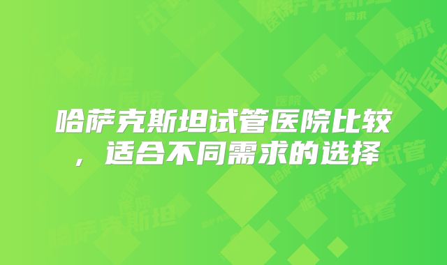 哈萨克斯坦试管医院比较，适合不同需求的选择