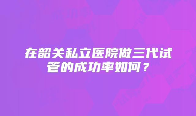 在韶关私立医院做三代试管的成功率如何？