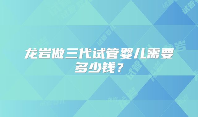 龙岩做三代试管婴儿需要多少钱？