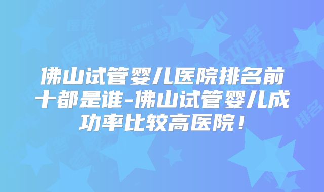 佛山试管婴儿医院排名前十都是谁-佛山试管婴儿成功率比较高医院！