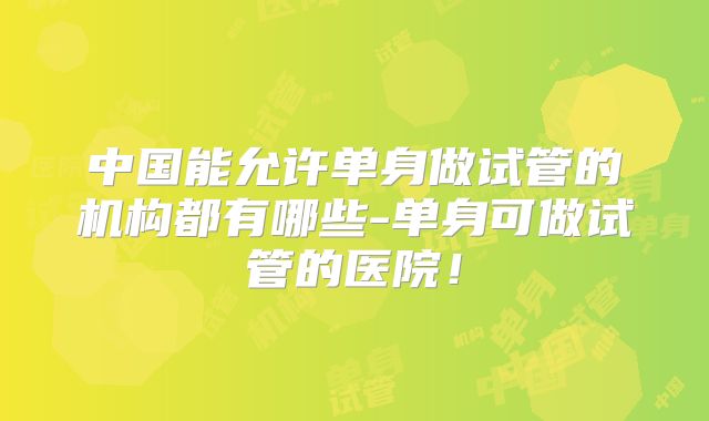 中国能允许单身做试管的机构都有哪些-单身可做试管的医院!