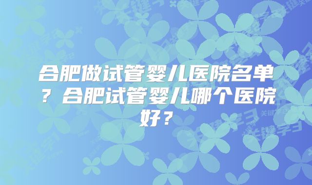 合肥做试管婴儿医院名单？合肥试管婴儿哪个医院好？
