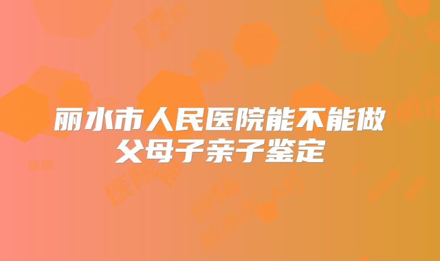 丽水市人民医院能不能做父母子亲子鉴定