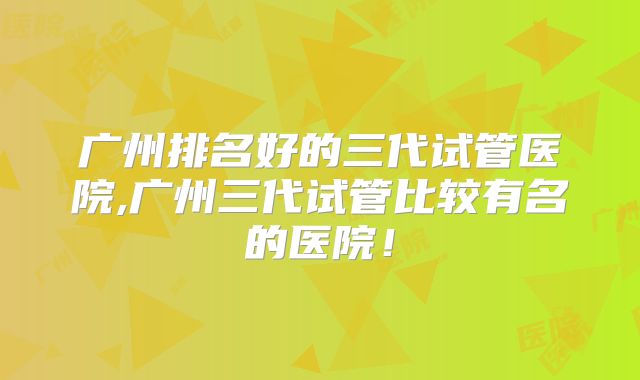 广州排名好的三代试管医院,广州三代试管比较有名的医院！