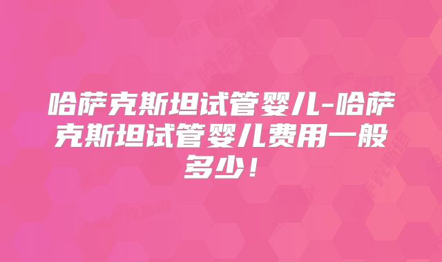 哈萨克斯坦试管婴儿-哈萨克斯坦试管婴儿费用一般多少！