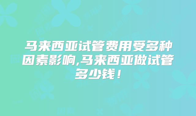 马来西亚试管费用受多种因素影响,马来西亚做试管多少钱！