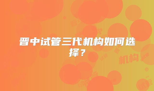 晋中试管三代机构如何选择？