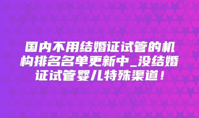 国内不用结婚证试管的机构排名名单更新中_没结婚证试管婴儿特殊渠道!
