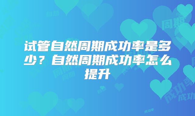 试管自然周期成功率是多少？自然周期成功率怎么提升