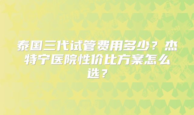 泰国三代试管费用多少？杰特宁医院性价比方案怎么选？
