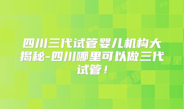 四川三代试管婴儿机构大揭秘-四川哪里可以做三代试管!