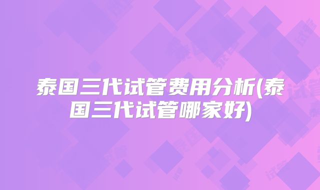 泰国三代试管费用分析(泰国三代试管哪家好)