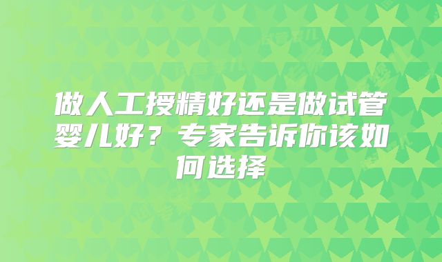 做人工授精好还是做试管婴儿好？专家告诉你该如何选择