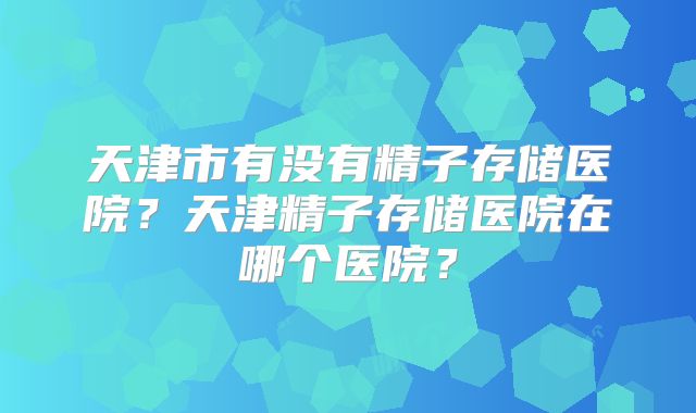 天津市有没有精子存储医院?天津精子存储医院在哪个医院?