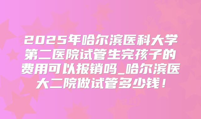 2025年哈尔滨医科大学第二医院试管生完孩子的费用可以报销吗_哈尔滨医大二院做试管多少钱！