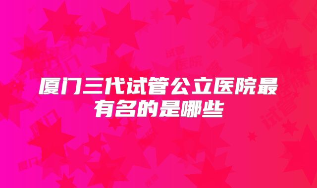 厦门三代试管公立医院最有名的是哪些