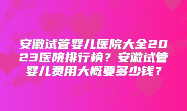安徽试管婴儿医院大全2023医院排行榜？安徽试管婴儿费用大概要多少钱？
