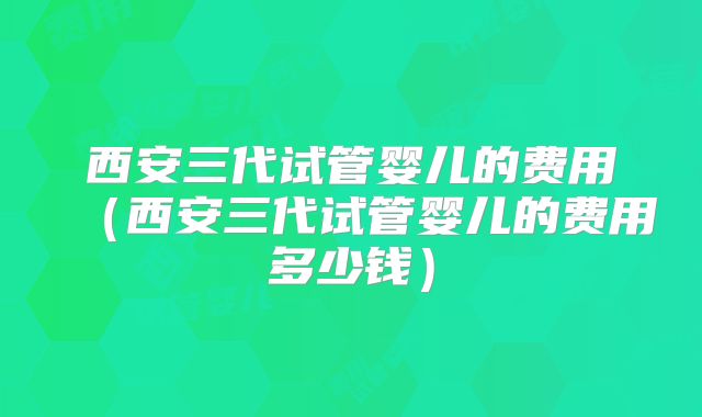 西安三代试管婴儿的费用（西安三代试管婴儿的费用多少钱）