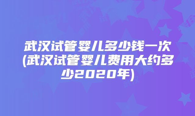 武汉试管婴儿多少钱一次(武汉试管婴儿费用大约多少2020年)