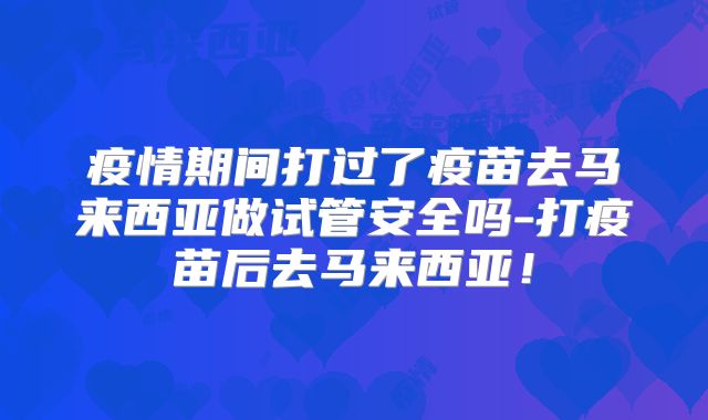 疫情期间打过了疫苗去马来西亚做试管安全吗-打疫苗后去马来西亚！