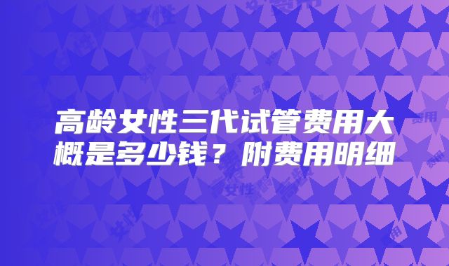 高龄女性三代试管费用大概是多少钱？附费用明细