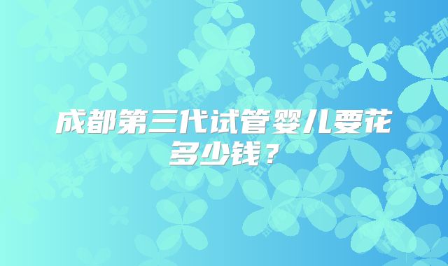 成都第三代试管婴儿要花多少钱？