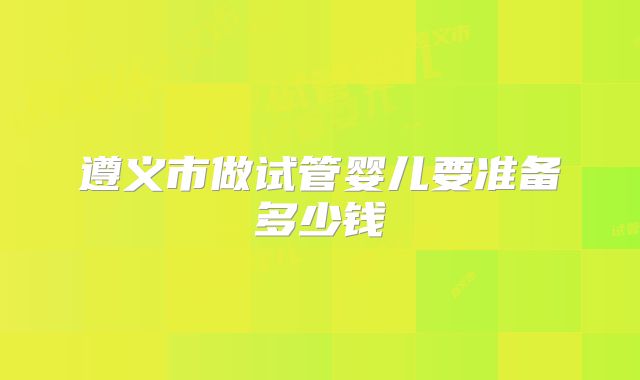 遵义市做试管婴儿要准备多少钱