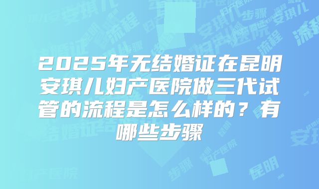 2025年无结婚证在昆明安琪儿妇产医院做三代试管的流程是怎么样的？有哪些步骤