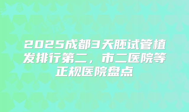 2025成都3天胚试管植发排行第二，市二医院等正规医院盘点