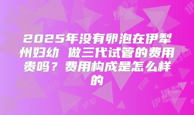 2025年没有卵泡在伊犁州妇幼 做三代试管的费用贵吗?费用构成是怎么样的