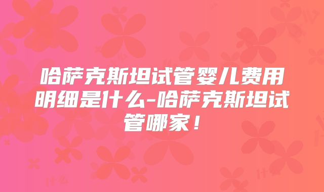 哈萨克斯坦试管婴儿费用明细是什么-哈萨克斯坦试管哪家!