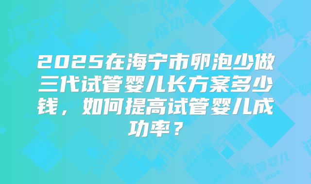 2025在海宁市卵泡少做三代试管婴儿长方案多少钱，如何提高试管婴儿成功率？