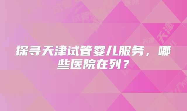 探寻天津试管婴儿服务，哪些医院在列？