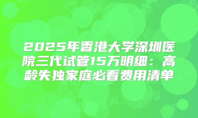 2025年香港大学深圳医院三代试管15万明细：高龄失独家庭必看费用清单