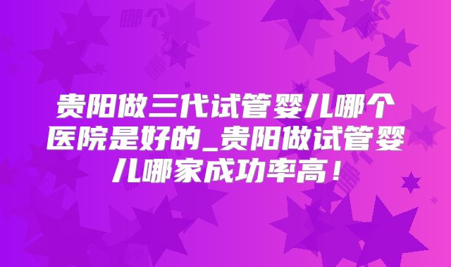 贵阳做三代试管婴儿哪个医院是好的_贵阳做试管婴儿哪家成功率高!