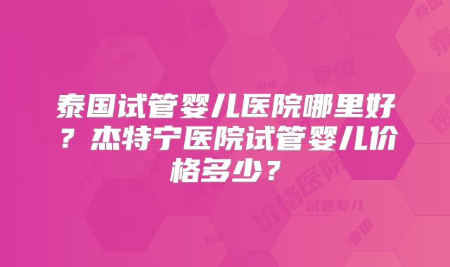 泰国试管婴儿医院哪里好？杰特宁医院试管婴儿价格多少？