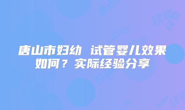 唐山市妇幼 试管婴儿效果如何?实际经验分享