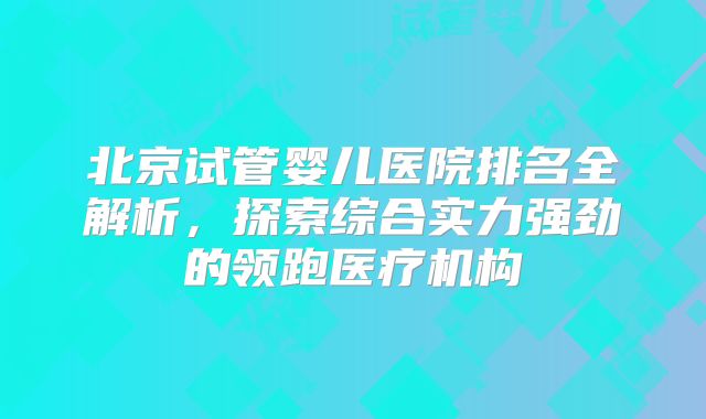 北京试管婴儿医院排名全解析，探索综合实力强劲的领跑医疗机构