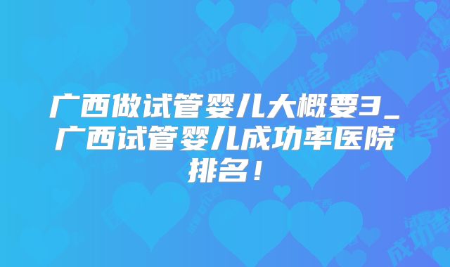 广西做试管婴儿大概要3_广西试管婴儿成功率医院排名!