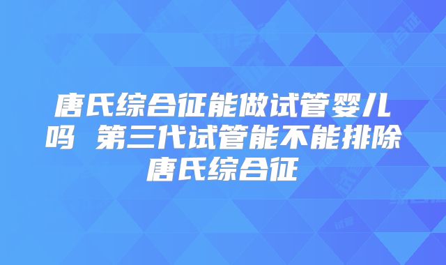 唐氏综合征能做试管婴儿吗 第三代试管能不能排除唐氏综合征
