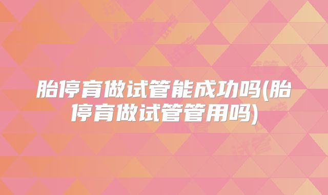 胎停育做试管能成功吗(胎停育做试管管用吗)