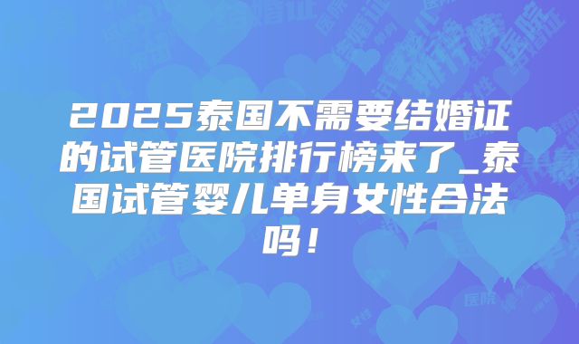 2025泰国不需要结婚证的试管医院排行榜来了_泰国试管婴儿单身女性合法吗！