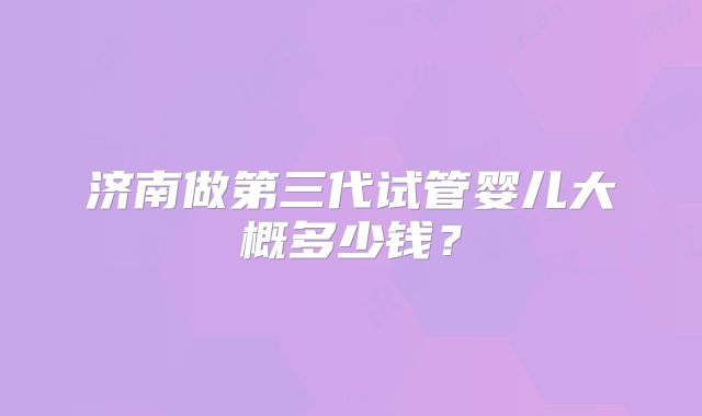 济南做第三代试管婴儿大概多少钱？